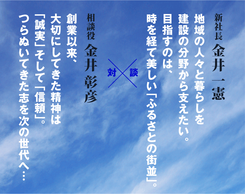 相談役 金井 彰彦 創業以来、大切にしてきた精神は「誠実」そして「信頼」。つらぬいてきた志を次の世代へ…、新社長 金井 一憲 地域の人々と暮らしを建設の分野から支えたい。目指すのは、時を経て美しい「ふるさとの街並」。